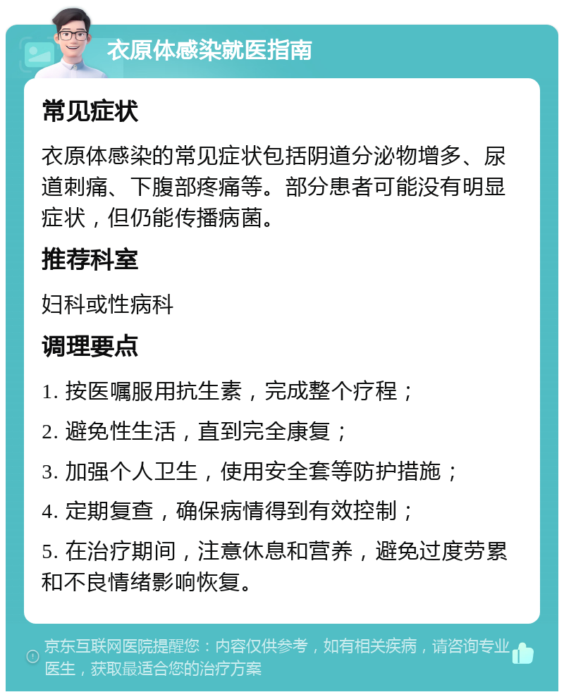 衣原体感染就医指南 常见症状 衣原体感染的常见症状包括阴道分泌物增多、尿道刺痛、下腹部疼痛等。部分患者可能没有明显症状，但仍能传播病菌。 推荐科室 妇科或性病科 调理要点 1. 按医嘱服用抗生素，完成整个疗程； 2. 避免性生活，直到完全康复； 3. 加强个人卫生，使用安全套等防护措施； 4. 定期复查，确保病情得到有效控制； 5. 在治疗期间，注意休息和营养，避免过度劳累和不良情绪影响恢复。