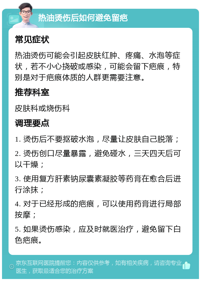 热油烫伤后如何避免留疤 常见症状 热油烫伤可能会引起皮肤红肿、疼痛、水泡等症状，若不小心挠破或感染，可能会留下疤痕，特别是对于疤痕体质的人群更需要注意。 推荐科室 皮肤科或烧伤科 调理要点 1. 烫伤后不要抠破水泡，尽量让皮肤自己脱落； 2. 烫伤创口尽量暴露，避免碰水，三天四天后可以干燥； 3. 使用复方肝素钠尿囊素凝胶等药膏在愈合后进行涂抹； 4. 对于已经形成的疤痕，可以使用药膏进行局部按摩； 5. 如果烫伤感染，应及时就医治疗，避免留下白色疤痕。