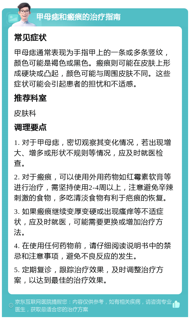 甲母痣和瘢痕的治疗指南 常见症状 甲母痣通常表现为手指甲上的一条或多条竖纹，颜色可能是褐色或黑色。瘢痕则可能在皮肤上形成硬块或凸起，颜色可能与周围皮肤不同。这些症状可能会引起患者的担忧和不适感。 推荐科室 皮肤科 调理要点 1. 对于甲母痣，密切观察其变化情况，若出现增大、增多或形状不规则等情况，应及时就医检查。 2. 对于瘢痕，可以使用外用药物如红霉素软膏等进行治疗，需坚持使用2-4周以上，注意避免辛辣刺激的食物，多吃清淡食物有利于疤痕的恢复。 3. 如果瘢痕继续变厚变硬或出现瘙痒等不适症状，应及时就医，可能需要更换或增加治疗方法。 4. 在使用任何药物前，请仔细阅读说明书中的禁忌和注意事项，避免不良反应的发生。 5. 定期复诊，跟踪治疗效果，及时调整治疗方案，以达到最佳的治疗效果。