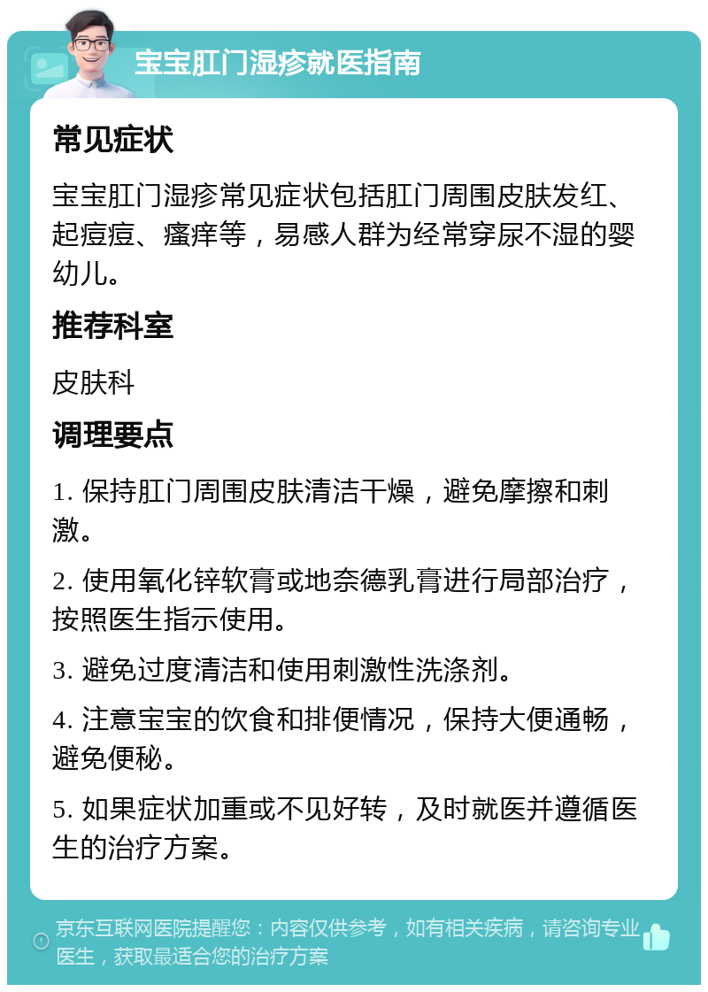 宝宝肛门湿疹就医指南 常见症状 宝宝肛门湿疹常见症状包括肛门周围皮肤发红、起痘痘、瘙痒等，易感人群为经常穿尿不湿的婴幼儿。 推荐科室 皮肤科 调理要点 1. 保持肛门周围皮肤清洁干燥，避免摩擦和刺激。 2. 使用氧化锌软膏或地奈德乳膏进行局部治疗，按照医生指示使用。 3. 避免过度清洁和使用刺激性洗涤剂。 4. 注意宝宝的饮食和排便情况，保持大便通畅，避免便秘。 5. 如果症状加重或不见好转，及时就医并遵循医生的治疗方案。