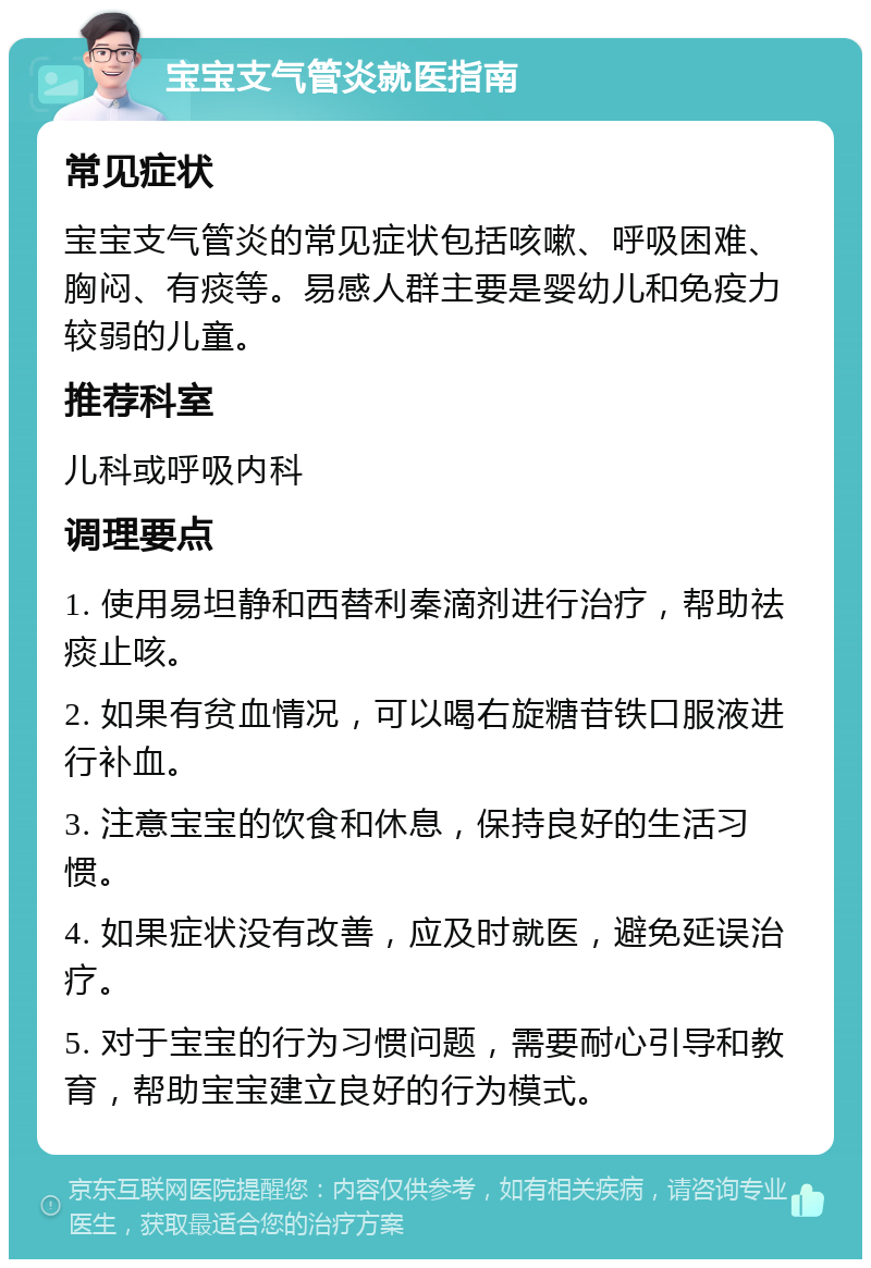 宝宝支气管炎就医指南 常见症状 宝宝支气管炎的常见症状包括咳嗽、呼吸困难、胸闷、有痰等。易感人群主要是婴幼儿和免疫力较弱的儿童。 推荐科室 儿科或呼吸内科 调理要点 1. 使用易坦静和西替利秦滴剂进行治疗，帮助祛痰止咳。 2. 如果有贫血情况，可以喝右旋糖苷铁口服液进行补血。 3. 注意宝宝的饮食和休息，保持良好的生活习惯。 4. 如果症状没有改善，应及时就医，避免延误治疗。 5. 对于宝宝的行为习惯问题，需要耐心引导和教育，帮助宝宝建立良好的行为模式。