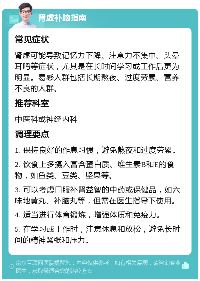 肾虚补脑指南 常见症状 肾虚可能导致记忆力下降、注意力不集中、头晕耳鸣等症状，尤其是在长时间学习或工作后更为明显。易感人群包括长期熬夜、过度劳累、营养不良的人群。 推荐科室 中医科或神经内科 调理要点 1. 保持良好的作息习惯，避免熬夜和过度劳累。 2. 饮食上多摄入富含蛋白质、维生素B和E的食物，如鱼类、豆类、坚果等。 3. 可以考虑口服补肾益智的中药或保健品，如六味地黄丸、补脑丸等，但需在医生指导下使用。 4. 适当进行体育锻炼，增强体质和免疫力。 5. 在学习或工作时，注意休息和放松，避免长时间的精神紧张和压力。