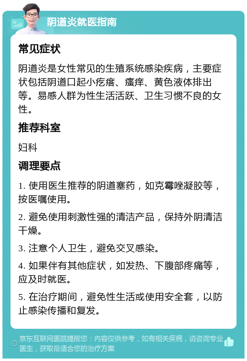 阴道炎就医指南 常见症状 阴道炎是女性常见的生殖系统感染疾病，主要症状包括阴道口起小疙瘩、瘙痒、黄色液体排出等。易感人群为性生活活跃、卫生习惯不良的女性。 推荐科室 妇科 调理要点 1. 使用医生推荐的阴道塞药，如克霉唑凝胶等，按医嘱使用。 2. 避免使用刺激性强的清洁产品，保持外阴清洁干燥。 3. 注意个人卫生，避免交叉感染。 4. 如果伴有其他症状，如发热、下腹部疼痛等，应及时就医。 5. 在治疗期间，避免性生活或使用安全套，以防止感染传播和复发。