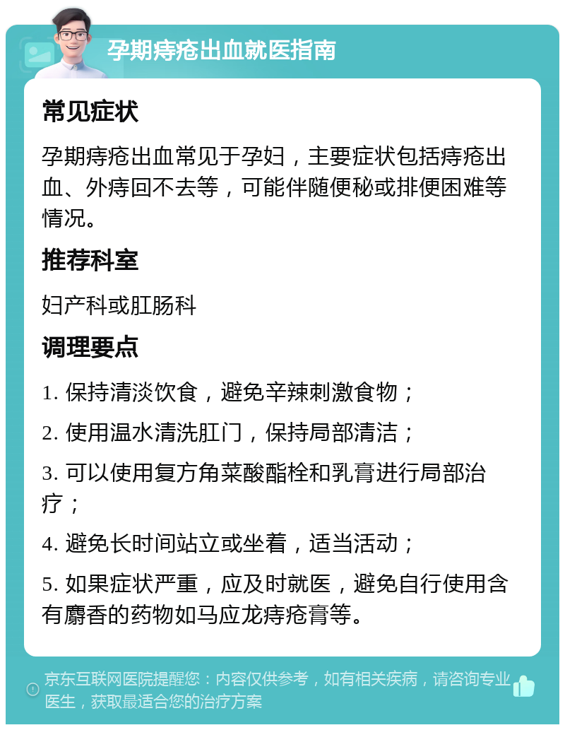 孕期痔疮出血就医指南 常见症状 孕期痔疮出血常见于孕妇，主要症状包括痔疮出血、外痔回不去等，可能伴随便秘或排便困难等情况。 推荐科室 妇产科或肛肠科 调理要点 1. 保持清淡饮食，避免辛辣刺激食物； 2. 使用温水清洗肛门，保持局部清洁； 3. 可以使用复方角菜酸酯栓和乳膏进行局部治疗； 4. 避免长时间站立或坐着，适当活动； 5. 如果症状严重，应及时就医，避免自行使用含有麝香的药物如马应龙痔疮膏等。