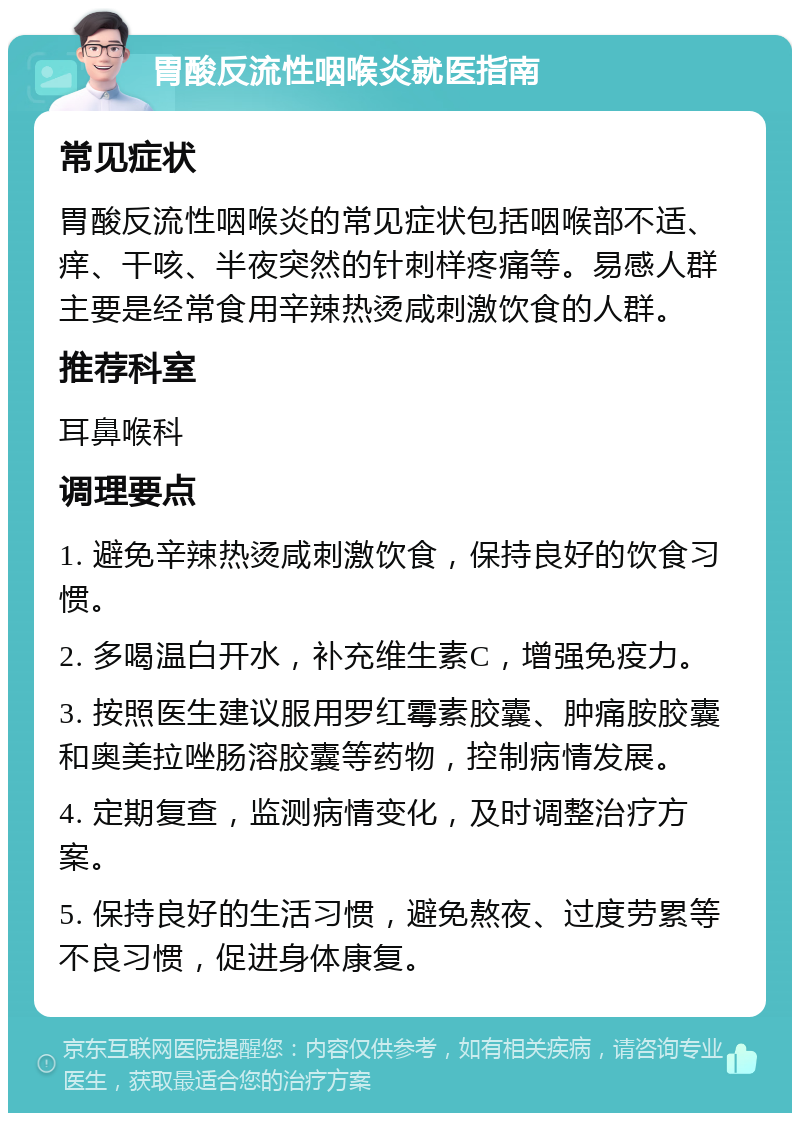 胃酸反流性咽喉炎就医指南 常见症状 胃酸反流性咽喉炎的常见症状包括咽喉部不适、痒、干咳、半夜突然的针刺样疼痛等。易感人群主要是经常食用辛辣热烫咸刺激饮食的人群。 推荐科室 耳鼻喉科 调理要点 1. 避免辛辣热烫咸刺激饮食，保持良好的饮食习惯。 2. 多喝温白开水，补充维生素C，增强免疫力。 3. 按照医生建议服用罗红霉素胶囊、肿痛胺胶囊和奥美拉唑肠溶胶囊等药物，控制病情发展。 4. 定期复查，监测病情变化，及时调整治疗方案。 5. 保持良好的生活习惯，避免熬夜、过度劳累等不良习惯，促进身体康复。