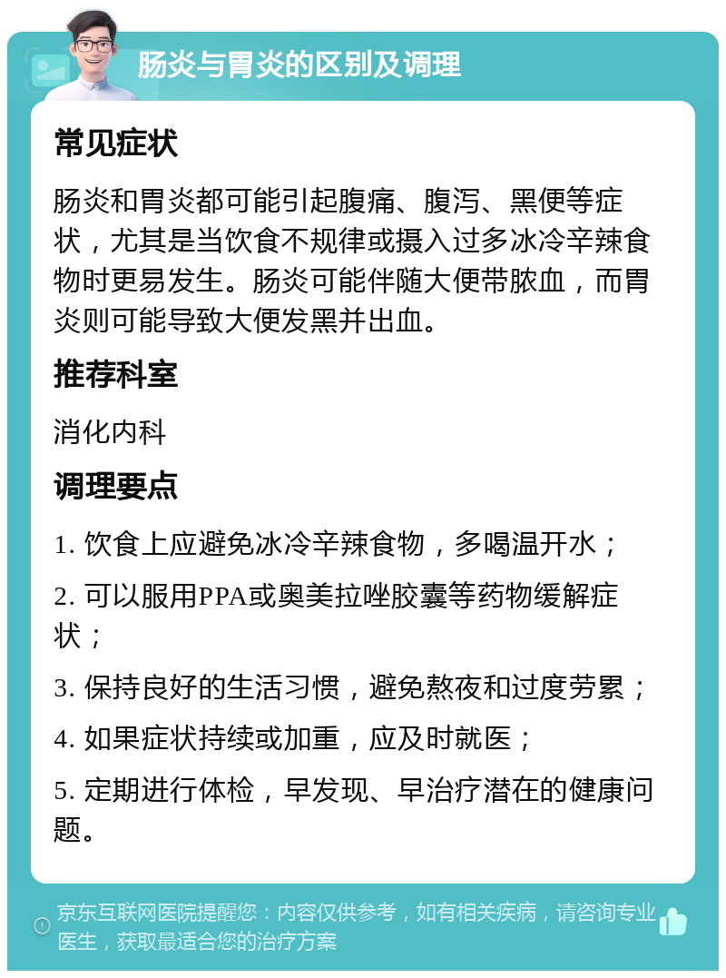 肠炎与胃炎的区别及调理 常见症状 肠炎和胃炎都可能引起腹痛、腹泻、黑便等症状，尤其是当饮食不规律或摄入过多冰冷辛辣食物时更易发生。肠炎可能伴随大便带脓血，而胃炎则可能导致大便发黑并出血。 推荐科室 消化内科 调理要点 1. 饮食上应避免冰冷辛辣食物，多喝温开水； 2. 可以服用PPA或奥美拉唑胶囊等药物缓解症状； 3. 保持良好的生活习惯，避免熬夜和过度劳累； 4. 如果症状持续或加重，应及时就医； 5. 定期进行体检，早发现、早治疗潜在的健康问题。