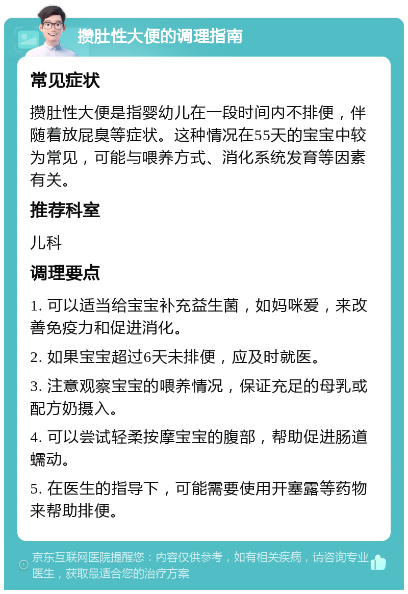 攒肚性大便的调理指南 常见症状 攒肚性大便是指婴幼儿在一段时间内不排便，伴随着放屁臭等症状。这种情况在55天的宝宝中较为常见，可能与喂养方式、消化系统发育等因素有关。 推荐科室 儿科 调理要点 1. 可以适当给宝宝补充益生菌，如妈咪爱，来改善免疫力和促进消化。 2. 如果宝宝超过6天未排便，应及时就医。 3. 注意观察宝宝的喂养情况，保证充足的母乳或配方奶摄入。 4. 可以尝试轻柔按摩宝宝的腹部，帮助促进肠道蠕动。 5. 在医生的指导下，可能需要使用开塞露等药物来帮助排便。