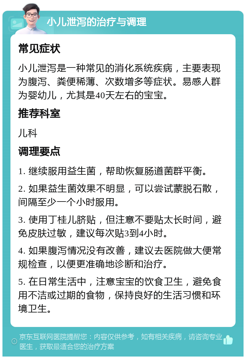 小儿泄泻的治疗与调理 常见症状 小儿泄泻是一种常见的消化系统疾病，主要表现为腹泻、粪便稀薄、次数增多等症状。易感人群为婴幼儿，尤其是40天左右的宝宝。 推荐科室 儿科 调理要点 1. 继续服用益生菌，帮助恢复肠道菌群平衡。 2. 如果益生菌效果不明显，可以尝试蒙脱石散，间隔至少一个小时服用。 3. 使用丁桂儿脐贴，但注意不要贴太长时间，避免皮肤过敏，建议每次贴3到4小时。 4. 如果腹泻情况没有改善，建议去医院做大便常规检查，以便更准确地诊断和治疗。 5. 在日常生活中，注意宝宝的饮食卫生，避免食用不洁或过期的食物，保持良好的生活习惯和环境卫生。