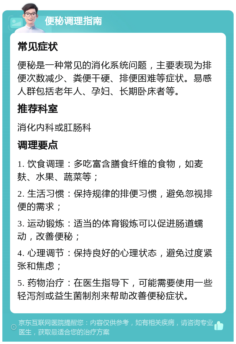 便秘调理指南 常见症状 便秘是一种常见的消化系统问题，主要表现为排便次数减少、粪便干硬、排便困难等症状。易感人群包括老年人、孕妇、长期卧床者等。 推荐科室 消化内科或肛肠科 调理要点 1. 饮食调理：多吃富含膳食纤维的食物，如麦麸、水果、蔬菜等； 2. 生活习惯：保持规律的排便习惯，避免忽视排便的需求； 3. 运动锻炼：适当的体育锻炼可以促进肠道蠕动，改善便秘； 4. 心理调节：保持良好的心理状态，避免过度紧张和焦虑； 5. 药物治疗：在医生指导下，可能需要使用一些轻泻剂或益生菌制剂来帮助改善便秘症状。