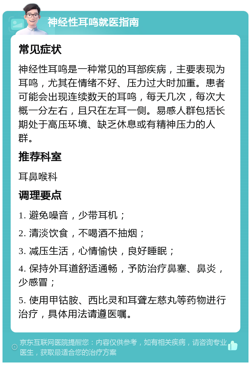 神经性耳鸣就医指南 常见症状 神经性耳鸣是一种常见的耳部疾病，主要表现为耳鸣，尤其在情绪不好、压力过大时加重。患者可能会出现连续数天的耳鸣，每天几次，每次大概一分左右，且只在左耳一侧。易感人群包括长期处于高压环境、缺乏休息或有精神压力的人群。 推荐科室 耳鼻喉科 调理要点 1. 避免噪音，少带耳机； 2. 清淡饮食，不喝酒不抽烟； 3. 减压生活，心情愉快，良好睡眠； 4. 保持外耳道舒适通畅，予防治疗鼻塞、鼻炎，少感冒； 5. 使用甲钴胺、西比灵和耳聋左慈丸等药物进行治疗，具体用法请遵医嘱。