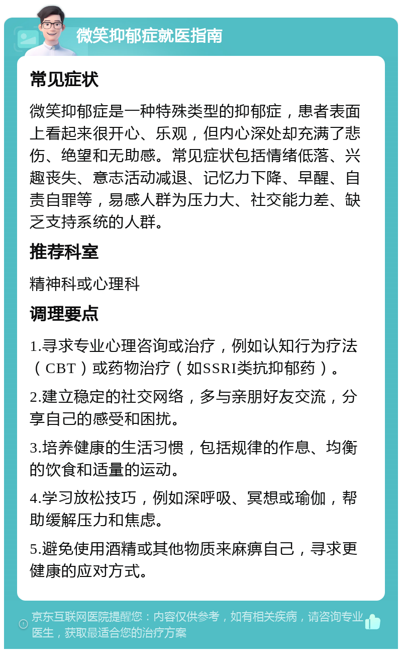 微笑抑郁症就医指南 常见症状 微笑抑郁症是一种特殊类型的抑郁症，患者表面上看起来很开心、乐观，但内心深处却充满了悲伤、绝望和无助感。常见症状包括情绪低落、兴趣丧失、意志活动减退、记忆力下降、早醒、自责自罪等，易感人群为压力大、社交能力差、缺乏支持系统的人群。 推荐科室 精神科或心理科 调理要点 1.寻求专业心理咨询或治疗，例如认知行为疗法（CBT）或药物治疗（如SSRI类抗抑郁药）。 2.建立稳定的社交网络，多与亲朋好友交流，分享自己的感受和困扰。 3.培养健康的生活习惯，包括规律的作息、均衡的饮食和适量的运动。 4.学习放松技巧，例如深呼吸、冥想或瑜伽，帮助缓解压力和焦虑。 5.避免使用酒精或其他物质来麻痹自己，寻求更健康的应对方式。