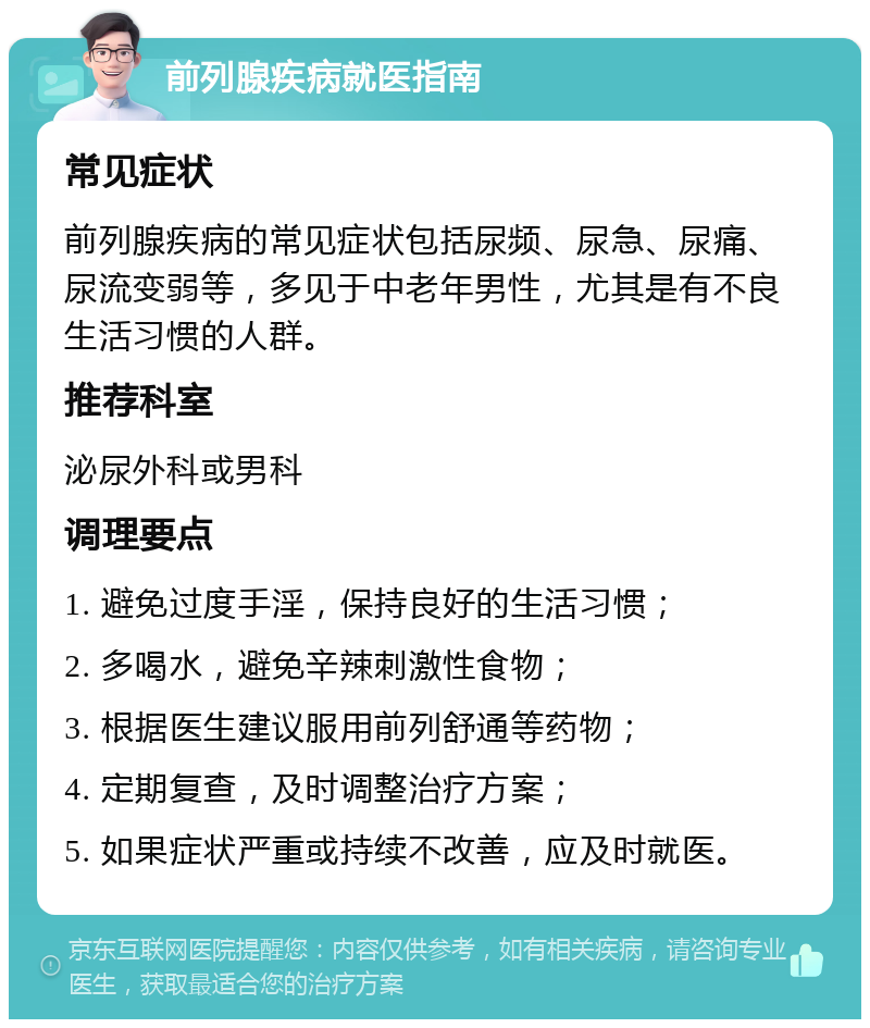 前列腺疾病就医指南 常见症状 前列腺疾病的常见症状包括尿频、尿急、尿痛、尿流变弱等，多见于中老年男性，尤其是有不良生活习惯的人群。 推荐科室 泌尿外科或男科 调理要点 1. 避免过度手淫，保持良好的生活习惯； 2. 多喝水，避免辛辣刺激性食物； 3. 根据医生建议服用前列舒通等药物； 4. 定期复查，及时调整治疗方案； 5. 如果症状严重或持续不改善，应及时就医。