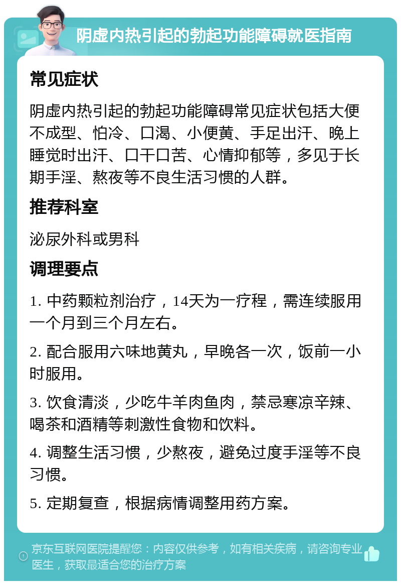 阴虚内热引起的勃起功能障碍就医指南 常见症状 阴虚内热引起的勃起功能障碍常见症状包括大便不成型、怕冷、口渴、小便黄、手足出汗、晚上睡觉时出汗、口干口苦、心情抑郁等，多见于长期手淫、熬夜等不良生活习惯的人群。 推荐科室 泌尿外科或男科 调理要点 1. 中药颗粒剂治疗，14天为一疗程，需连续服用一个月到三个月左右。 2. 配合服用六味地黄丸，早晚各一次，饭前一小时服用。 3. 饮食清淡，少吃牛羊肉鱼肉，禁忌寒凉辛辣、喝茶和酒精等刺激性食物和饮料。 4. 调整生活习惯，少熬夜，避免过度手淫等不良习惯。 5. 定期复查，根据病情调整用药方案。