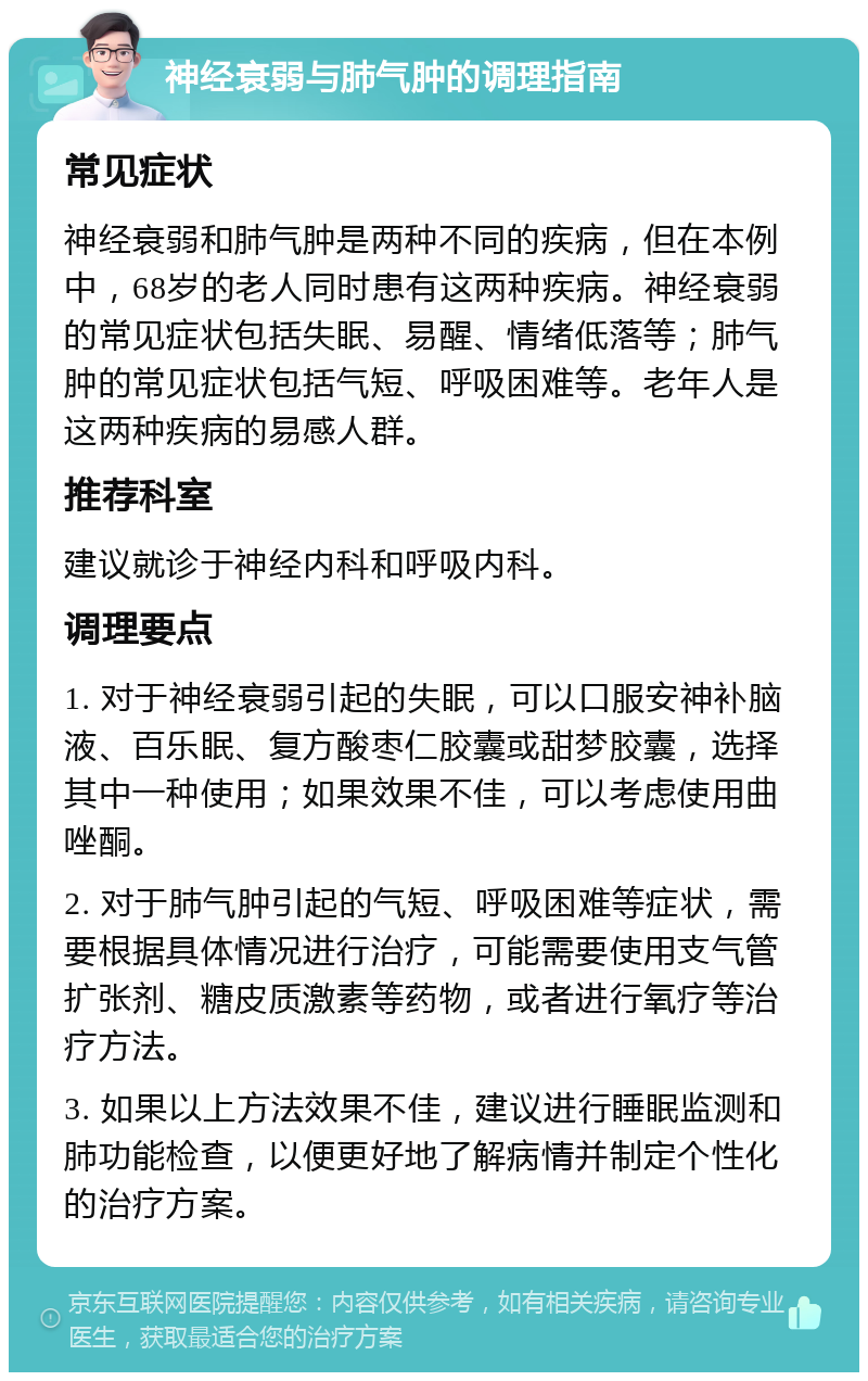 神经衰弱与肺气肿的调理指南 常见症状 神经衰弱和肺气肿是两种不同的疾病，但在本例中，68岁的老人同时患有这两种疾病。神经衰弱的常见症状包括失眠、易醒、情绪低落等；肺气肿的常见症状包括气短、呼吸困难等。老年人是这两种疾病的易感人群。 推荐科室 建议就诊于神经内科和呼吸内科。 调理要点 1. 对于神经衰弱引起的失眠，可以口服安神补脑液、百乐眠、复方酸枣仁胶囊或甜梦胶囊，选择其中一种使用；如果效果不佳，可以考虑使用曲唑酮。 2. 对于肺气肿引起的气短、呼吸困难等症状，需要根据具体情况进行治疗，可能需要使用支气管扩张剂、糖皮质激素等药物，或者进行氧疗等治疗方法。 3. 如果以上方法效果不佳，建议进行睡眠监测和肺功能检查，以便更好地了解病情并制定个性化的治疗方案。