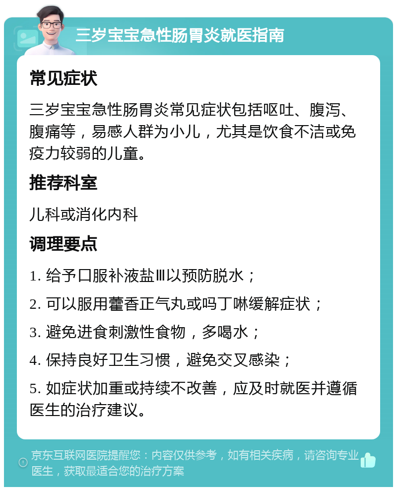 三岁宝宝急性肠胃炎就医指南 常见症状 三岁宝宝急性肠胃炎常见症状包括呕吐、腹泻、腹痛等，易感人群为小儿，尤其是饮食不洁或免疫力较弱的儿童。 推荐科室 儿科或消化内科 调理要点 1. 给予口服补液盐Ⅲ以预防脱水； 2. 可以服用藿香正气丸或吗丁啉缓解症状； 3. 避免进食刺激性食物，多喝水； 4. 保持良好卫生习惯，避免交叉感染； 5. 如症状加重或持续不改善，应及时就医并遵循医生的治疗建议。