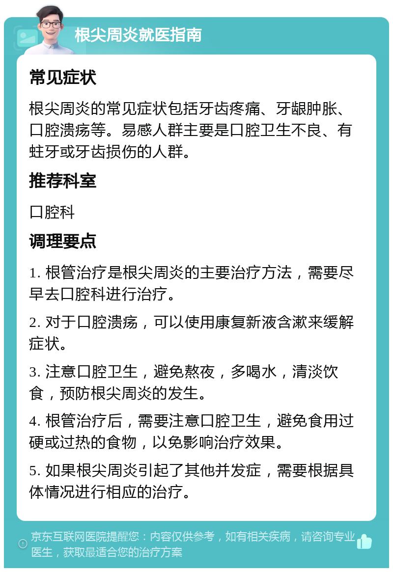 根尖周炎就医指南 常见症状 根尖周炎的常见症状包括牙齿疼痛、牙龈肿胀、口腔溃疡等。易感人群主要是口腔卫生不良、有蛀牙或牙齿损伤的人群。 推荐科室 口腔科 调理要点 1. 根管治疗是根尖周炎的主要治疗方法，需要尽早去口腔科进行治疗。 2. 对于口腔溃疡，可以使用康复新液含漱来缓解症状。 3. 注意口腔卫生，避免熬夜，多喝水，清淡饮食，预防根尖周炎的发生。 4. 根管治疗后，需要注意口腔卫生，避免食用过硬或过热的食物，以免影响治疗效果。 5. 如果根尖周炎引起了其他并发症，需要根据具体情况进行相应的治疗。