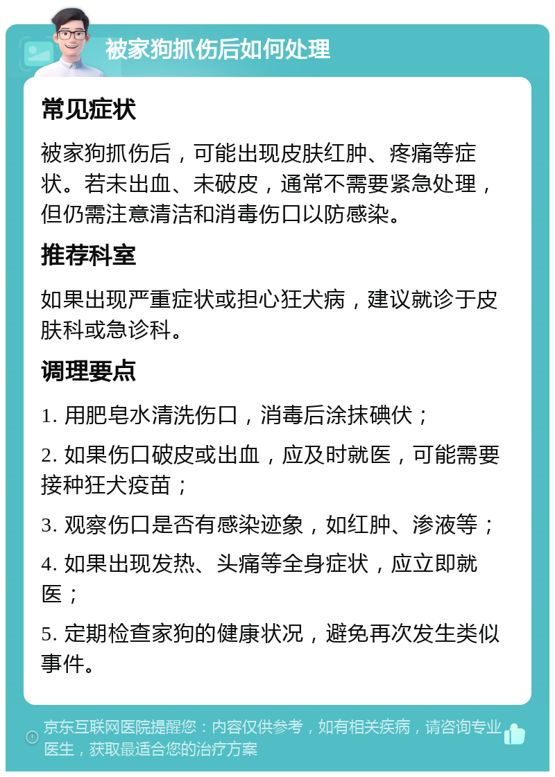 被家狗抓伤后如何处理 常见症状 被家狗抓伤后，可能出现皮肤红肿、疼痛等症状。若未出血、未破皮，通常不需要紧急处理，但仍需注意清洁和消毒伤口以防感染。 推荐科室 如果出现严重症状或担心狂犬病，建议就诊于皮肤科或急诊科。 调理要点 1. 用肥皂水清洗伤口，消毒后涂抹碘伏； 2. 如果伤口破皮或出血，应及时就医，可能需要接种狂犬疫苗； 3. 观察伤口是否有感染迹象，如红肿、渗液等； 4. 如果出现发热、头痛等全身症状，应立即就医； 5. 定期检查家狗的健康状况，避免再次发生类似事件。