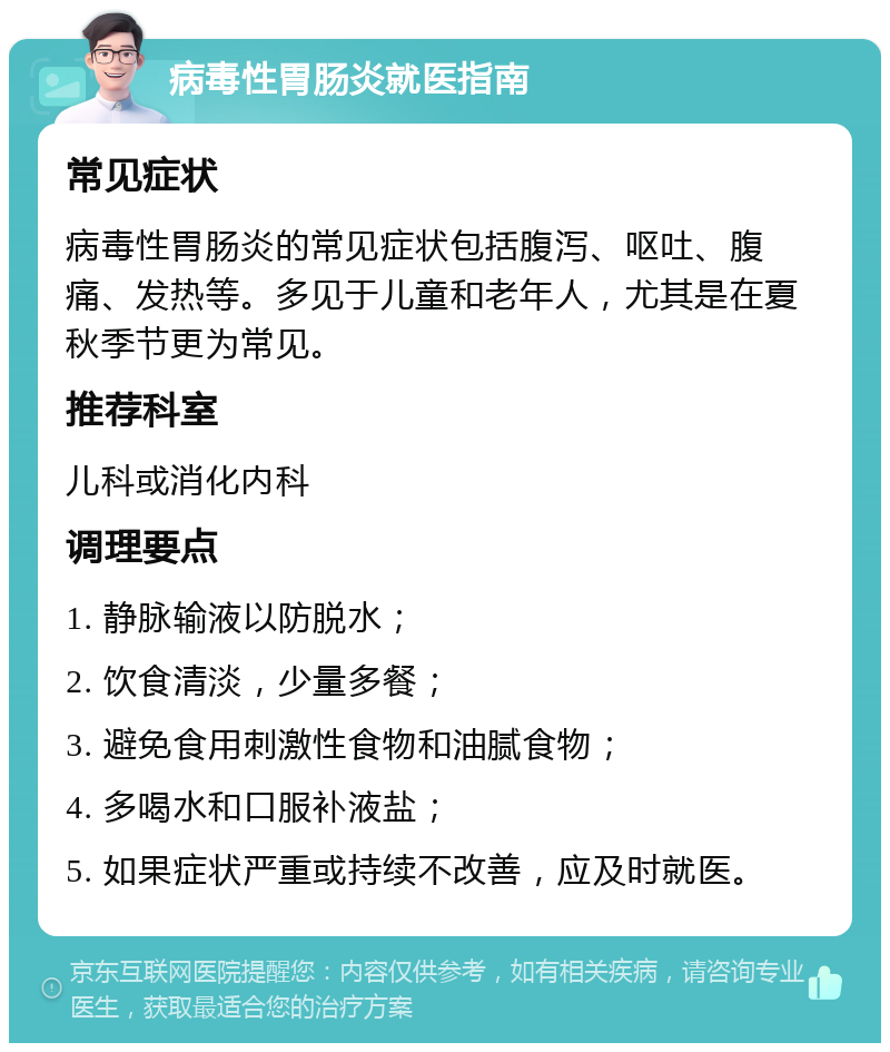 病毒性胃肠炎就医指南 常见症状 病毒性胃肠炎的常见症状包括腹泻、呕吐、腹痛、发热等。多见于儿童和老年人，尤其是在夏秋季节更为常见。 推荐科室 儿科或消化内科 调理要点 1. 静脉输液以防脱水； 2. 饮食清淡，少量多餐； 3. 避免食用刺激性食物和油腻食物； 4. 多喝水和口服补液盐； 5. 如果症状严重或持续不改善，应及时就医。