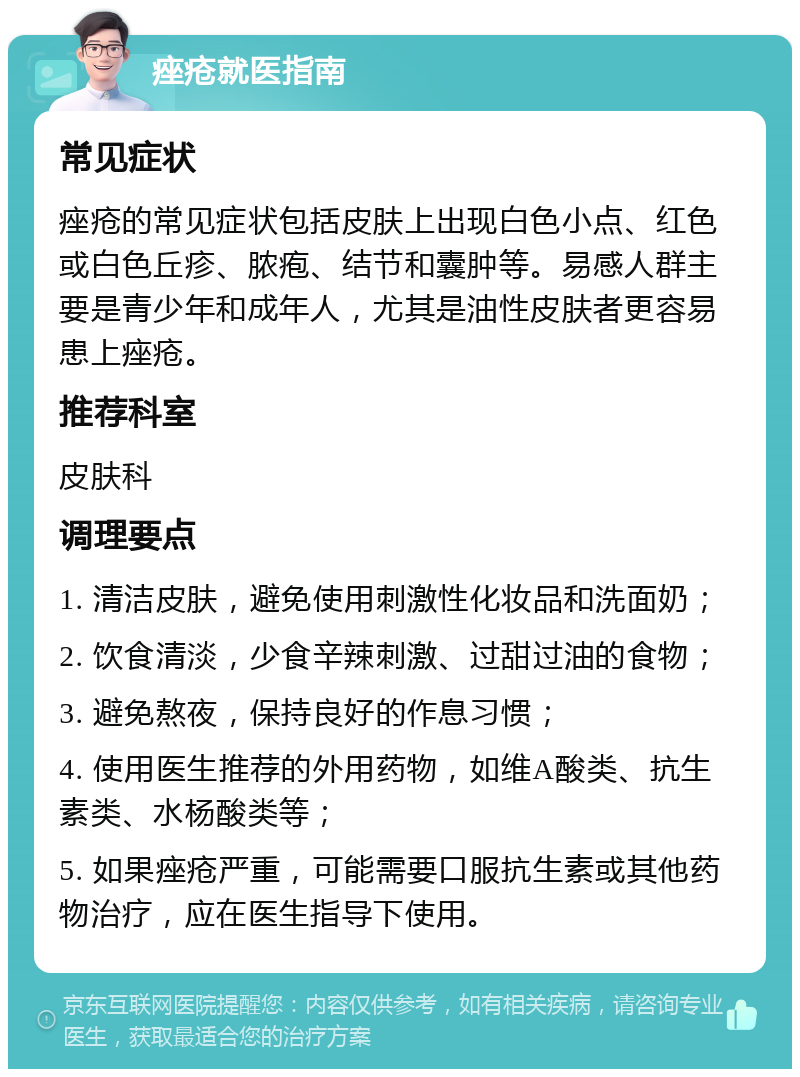 痤疮就医指南 常见症状 痤疮的常见症状包括皮肤上出现白色小点、红色或白色丘疹、脓疱、结节和囊肿等。易感人群主要是青少年和成年人，尤其是油性皮肤者更容易患上痤疮。 推荐科室 皮肤科 调理要点 1. 清洁皮肤，避免使用刺激性化妆品和洗面奶； 2. 饮食清淡，少食辛辣刺激、过甜过油的食物； 3. 避免熬夜，保持良好的作息习惯； 4. 使用医生推荐的外用药物，如维A酸类、抗生素类、水杨酸类等； 5. 如果痤疮严重，可能需要口服抗生素或其他药物治疗，应在医生指导下使用。