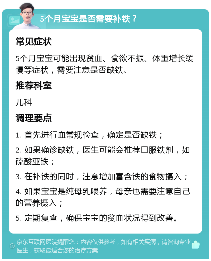 5个月宝宝是否需要补铁？ 常见症状 5个月宝宝可能出现贫血、食欲不振、体重增长缓慢等症状，需要注意是否缺铁。 推荐科室 儿科 调理要点 1. 首先进行血常规检查，确定是否缺铁； 2. 如果确诊缺铁，医生可能会推荐口服铁剂，如硫酸亚铁； 3. 在补铁的同时，注意增加富含铁的食物摄入； 4. 如果宝宝是纯母乳喂养，母亲也需要注意自己的营养摄入； 5. 定期复查，确保宝宝的贫血状况得到改善。