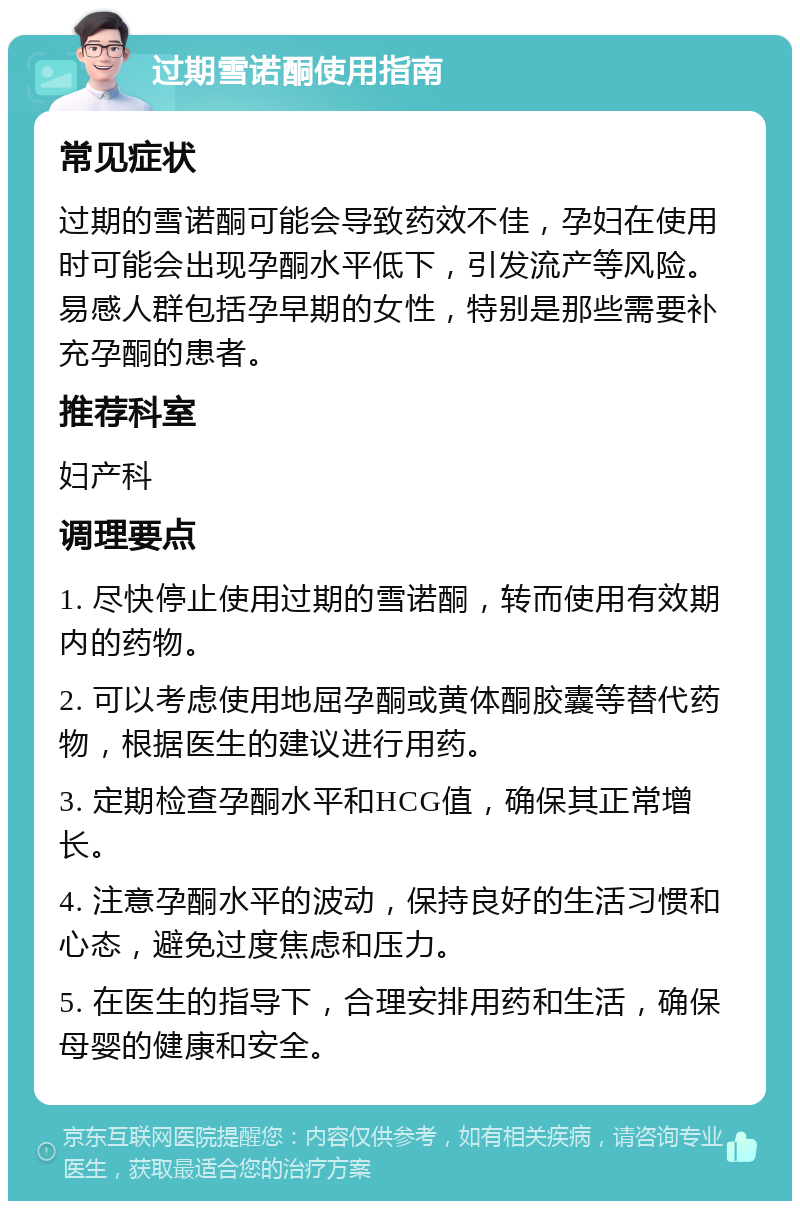 过期雪诺酮使用指南 常见症状 过期的雪诺酮可能会导致药效不佳，孕妇在使用时可能会出现孕酮水平低下，引发流产等风险。易感人群包括孕早期的女性，特别是那些需要补充孕酮的患者。 推荐科室 妇产科 调理要点 1. 尽快停止使用过期的雪诺酮，转而使用有效期内的药物。 2. 可以考虑使用地屈孕酮或黄体酮胶囊等替代药物，根据医生的建议进行用药。 3. 定期检查孕酮水平和HCG值，确保其正常增长。 4. 注意孕酮水平的波动，保持良好的生活习惯和心态，避免过度焦虑和压力。 5. 在医生的指导下，合理安排用药和生活，确保母婴的健康和安全。