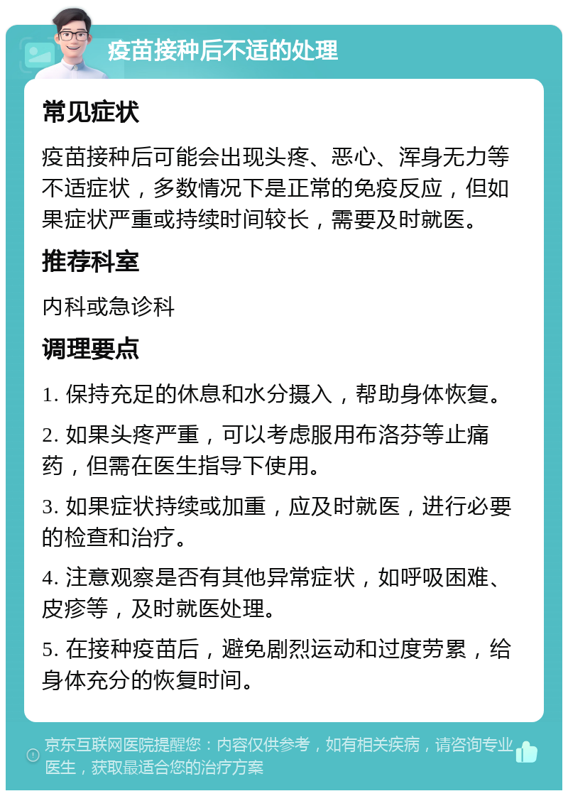 疫苗接种后不适的处理 常见症状 疫苗接种后可能会出现头疼、恶心、浑身无力等不适症状，多数情况下是正常的免疫反应，但如果症状严重或持续时间较长，需要及时就医。 推荐科室 内科或急诊科 调理要点 1. 保持充足的休息和水分摄入，帮助身体恢复。 2. 如果头疼严重，可以考虑服用布洛芬等止痛药，但需在医生指导下使用。 3. 如果症状持续或加重，应及时就医，进行必要的检查和治疗。 4. 注意观察是否有其他异常症状，如呼吸困难、皮疹等，及时就医处理。 5. 在接种疫苗后，避免剧烈运动和过度劳累，给身体充分的恢复时间。