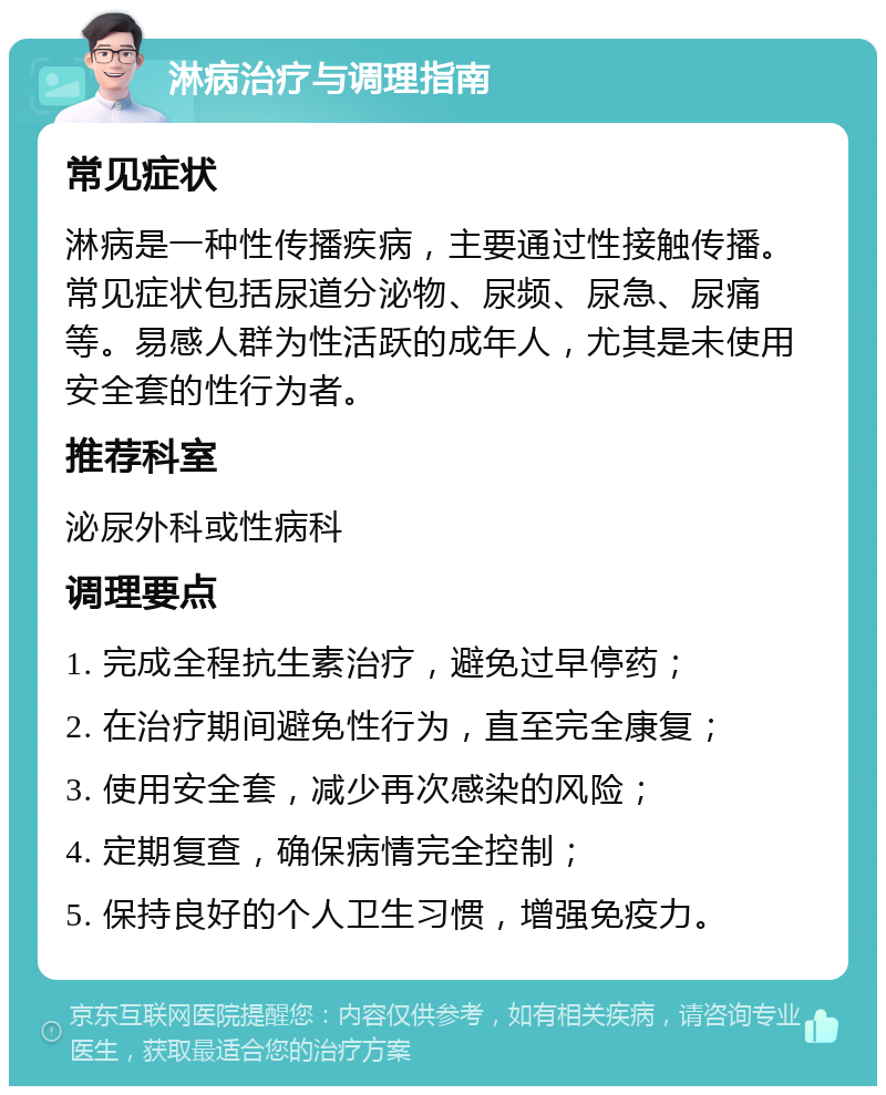 淋病治疗与调理指南 常见症状 淋病是一种性传播疾病，主要通过性接触传播。常见症状包括尿道分泌物、尿频、尿急、尿痛等。易感人群为性活跃的成年人，尤其是未使用安全套的性行为者。 推荐科室 泌尿外科或性病科 调理要点 1. 完成全程抗生素治疗，避免过早停药； 2. 在治疗期间避免性行为，直至完全康复； 3. 使用安全套，减少再次感染的风险； 4. 定期复查，确保病情完全控制； 5. 保持良好的个人卫生习惯，增强免疫力。