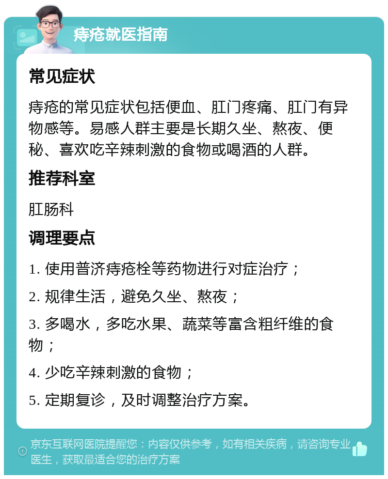 痔疮就医指南 常见症状 痔疮的常见症状包括便血、肛门疼痛、肛门有异物感等。易感人群主要是长期久坐、熬夜、便秘、喜欢吃辛辣刺激的食物或喝酒的人群。 推荐科室 肛肠科 调理要点 1. 使用普济痔疮栓等药物进行对症治疗； 2. 规律生活，避免久坐、熬夜； 3. 多喝水，多吃水果、蔬菜等富含粗纤维的食物； 4. 少吃辛辣刺激的食物； 5. 定期复诊，及时调整治疗方案。