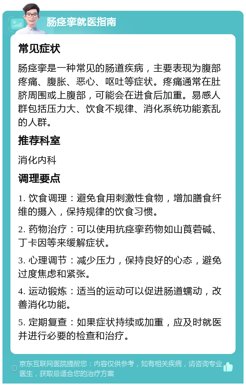 肠痉挛就医指南 常见症状 肠痉挛是一种常见的肠道疾病，主要表现为腹部疼痛、腹胀、恶心、呕吐等症状。疼痛通常在肚脐周围或上腹部，可能会在进食后加重。易感人群包括压力大、饮食不规律、消化系统功能紊乱的人群。 推荐科室 消化内科 调理要点 1. 饮食调理：避免食用刺激性食物，增加膳食纤维的摄入，保持规律的饮食习惯。 2. 药物治疗：可以使用抗痉挛药物如山莨菪碱、丁卡因等来缓解症状。 3. 心理调节：减少压力，保持良好的心态，避免过度焦虑和紧张。 4. 运动锻炼：适当的运动可以促进肠道蠕动，改善消化功能。 5. 定期复查：如果症状持续或加重，应及时就医并进行必要的检查和治疗。