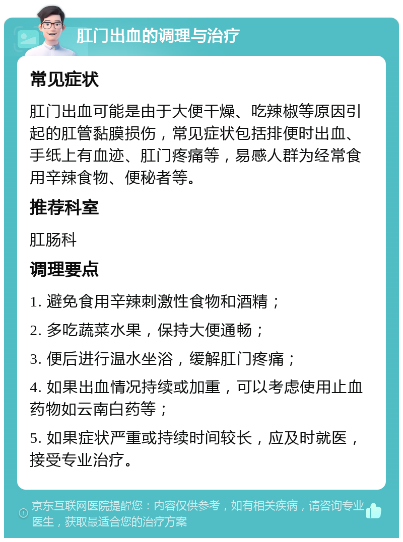 肛门出血的调理与治疗 常见症状 肛门出血可能是由于大便干燥、吃辣椒等原因引起的肛管黏膜损伤，常见症状包括排便时出血、手纸上有血迹、肛门疼痛等，易感人群为经常食用辛辣食物、便秘者等。 推荐科室 肛肠科 调理要点 1. 避免食用辛辣刺激性食物和酒精； 2. 多吃蔬菜水果，保持大便通畅； 3. 便后进行温水坐浴，缓解肛门疼痛； 4. 如果出血情况持续或加重，可以考虑使用止血药物如云南白药等； 5. 如果症状严重或持续时间较长，应及时就医，接受专业治疗。