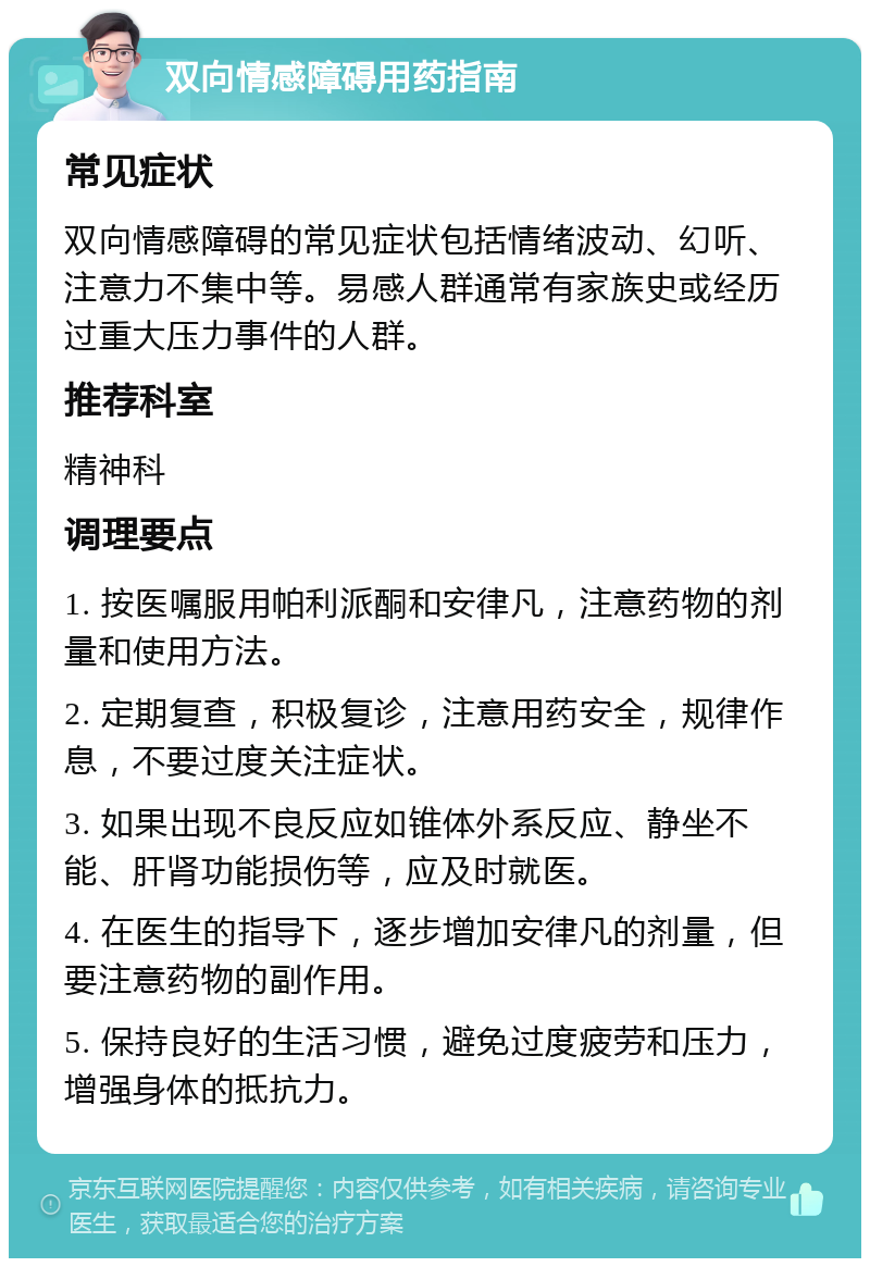 双向情感障碍用药指南 常见症状 双向情感障碍的常见症状包括情绪波动、幻听、注意力不集中等。易感人群通常有家族史或经历过重大压力事件的人群。 推荐科室 精神科 调理要点 1. 按医嘱服用帕利派酮和安律凡，注意药物的剂量和使用方法。 2. 定期复查，积极复诊，注意用药安全，规律作息，不要过度关注症状。 3. 如果出现不良反应如锥体外系反应、静坐不能、肝肾功能损伤等，应及时就医。 4. 在医生的指导下，逐步增加安律凡的剂量，但要注意药物的副作用。 5. 保持良好的生活习惯，避免过度疲劳和压力，增强身体的抵抗力。