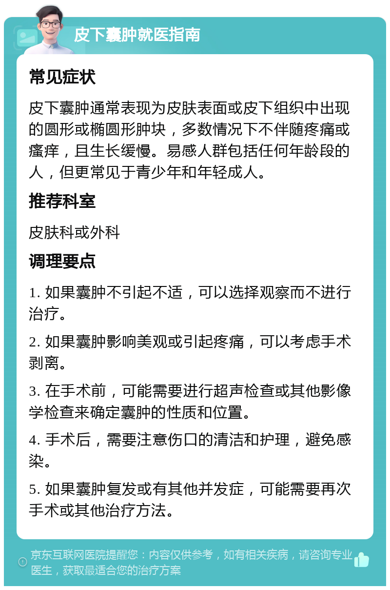 皮下囊肿就医指南 常见症状 皮下囊肿通常表现为皮肤表面或皮下组织中出现的圆形或椭圆形肿块，多数情况下不伴随疼痛或瘙痒，且生长缓慢。易感人群包括任何年龄段的人，但更常见于青少年和年轻成人。 推荐科室 皮肤科或外科 调理要点 1. 如果囊肿不引起不适，可以选择观察而不进行治疗。 2. 如果囊肿影响美观或引起疼痛，可以考虑手术剥离。 3. 在手术前，可能需要进行超声检查或其他影像学检查来确定囊肿的性质和位置。 4. 手术后，需要注意伤口的清洁和护理，避免感染。 5. 如果囊肿复发或有其他并发症，可能需要再次手术或其他治疗方法。