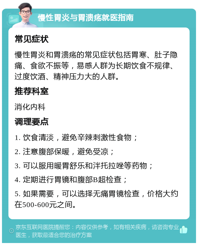 慢性胃炎与胃溃疡就医指南 常见症状 慢性胃炎和胃溃疡的常见症状包括胃寒、肚子隐痛、食欲不振等，易感人群为长期饮食不规律、过度饮酒、精神压力大的人群。 推荐科室 消化内科 调理要点 1. 饮食清淡，避免辛辣刺激性食物； 2. 注意腹部保暖，避免受凉； 3. 可以服用暖胃舒乐和泮托拉唑等药物； 4. 定期进行胃镜和腹部B超检查； 5. 如果需要，可以选择无痛胃镜检查，价格大约在500-600元之间。