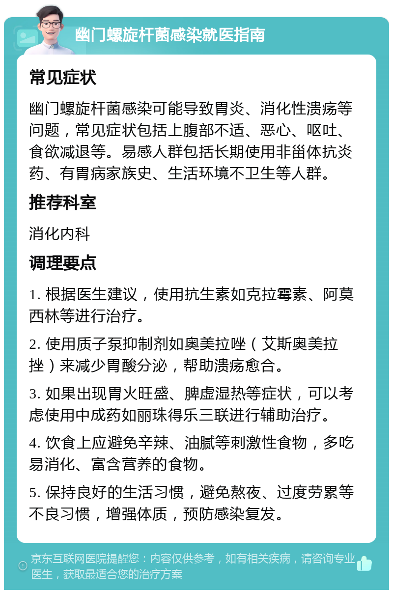 幽门螺旋杆菌感染就医指南 常见症状 幽门螺旋杆菌感染可能导致胃炎、消化性溃疡等问题，常见症状包括上腹部不适、恶心、呕吐、食欲减退等。易感人群包括长期使用非甾体抗炎药、有胃病家族史、生活环境不卫生等人群。 推荐科室 消化内科 调理要点 1. 根据医生建议，使用抗生素如克拉霉素、阿莫西林等进行治疗。 2. 使用质子泵抑制剂如奥美拉唑（艾斯奥美拉挫）来减少胃酸分泌，帮助溃疡愈合。 3. 如果出现胃火旺盛、脾虚湿热等症状，可以考虑使用中成药如丽珠得乐三联进行辅助治疗。 4. 饮食上应避免辛辣、油腻等刺激性食物，多吃易消化、富含营养的食物。 5. 保持良好的生活习惯，避免熬夜、过度劳累等不良习惯，增强体质，预防感染复发。