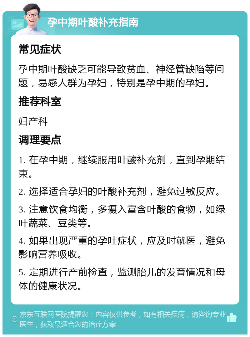 孕中期叶酸补充指南 常见症状 孕中期叶酸缺乏可能导致贫血、神经管缺陷等问题，易感人群为孕妇，特别是孕中期的孕妇。 推荐科室 妇产科 调理要点 1. 在孕中期，继续服用叶酸补充剂，直到孕期结束。 2. 选择适合孕妇的叶酸补充剂，避免过敏反应。 3. 注意饮食均衡，多摄入富含叶酸的食物，如绿叶蔬菜、豆类等。 4. 如果出现严重的孕吐症状，应及时就医，避免影响营养吸收。 5. 定期进行产前检查，监测胎儿的发育情况和母体的健康状况。