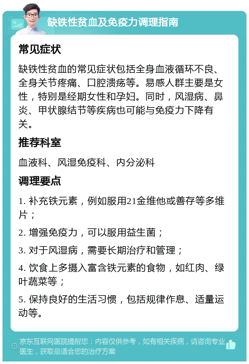 缺铁性贫血及免疫力调理指南 常见症状 缺铁性贫血的常见症状包括全身血液循环不良、全身关节疼痛、口腔溃疡等。易感人群主要是女性，特别是经期女性和孕妇。同时，风湿病、鼻炎、甲状腺结节等疾病也可能与免疫力下降有关。 推荐科室 血液科、风湿免疫科、内分泌科 调理要点 1. 补充铁元素，例如服用21金维他或善存等多维片； 2. 增强免疫力，可以服用益生菌； 3. 对于风湿病，需要长期治疗和管理； 4. 饮食上多摄入富含铁元素的食物，如红肉、绿叶蔬菜等； 5. 保持良好的生活习惯，包括规律作息、适量运动等。