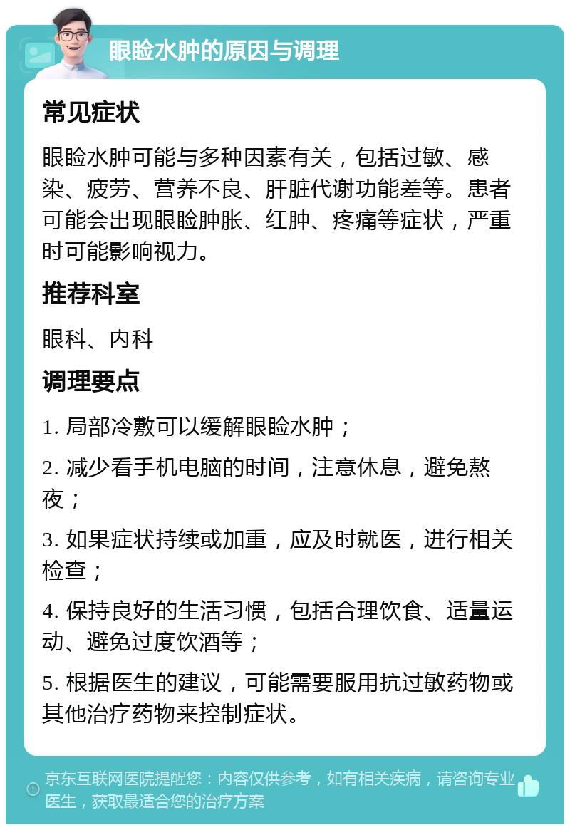 眼睑水肿的原因与调理 常见症状 眼睑水肿可能与多种因素有关，包括过敏、感染、疲劳、营养不良、肝脏代谢功能差等。患者可能会出现眼睑肿胀、红肿、疼痛等症状，严重时可能影响视力。 推荐科室 眼科、内科 调理要点 1. 局部冷敷可以缓解眼睑水肿； 2. 减少看手机电脑的时间，注意休息，避免熬夜； 3. 如果症状持续或加重，应及时就医，进行相关检查； 4. 保持良好的生活习惯，包括合理饮食、适量运动、避免过度饮酒等； 5. 根据医生的建议，可能需要服用抗过敏药物或其他治疗药物来控制症状。