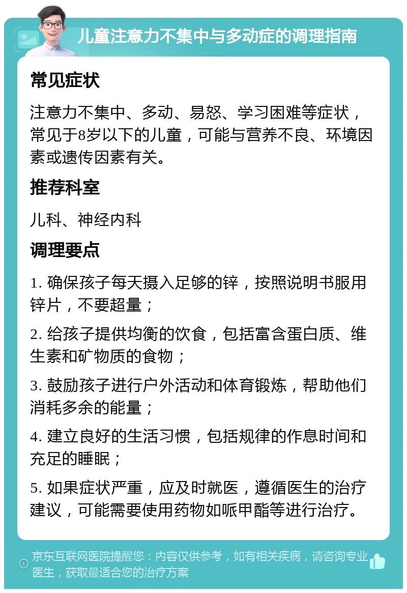 儿童注意力不集中与多动症的调理指南 常见症状 注意力不集中、多动、易怒、学习困难等症状，常见于8岁以下的儿童，可能与营养不良、环境因素或遗传因素有关。 推荐科室 儿科、神经内科 调理要点 1. 确保孩子每天摄入足够的锌，按照说明书服用锌片，不要超量； 2. 给孩子提供均衡的饮食，包括富含蛋白质、维生素和矿物质的食物； 3. 鼓励孩子进行户外活动和体育锻炼，帮助他们消耗多余的能量； 4. 建立良好的生活习惯，包括规律的作息时间和充足的睡眠； 5. 如果症状严重，应及时就医，遵循医生的治疗建议，可能需要使用药物如哌甲酯等进行治疗。