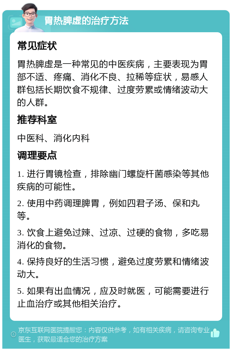 胃热脾虚的治疗方法 常见症状 胃热脾虚是一种常见的中医疾病，主要表现为胃部不适、疼痛、消化不良、拉稀等症状，易感人群包括长期饮食不规律、过度劳累或情绪波动大的人群。 推荐科室 中医科、消化内科 调理要点 1. 进行胃镜检查，排除幽门螺旋杆菌感染等其他疾病的可能性。 2. 使用中药调理脾胃，例如四君子汤、保和丸等。 3. 饮食上避免过辣、过凉、过硬的食物，多吃易消化的食物。 4. 保持良好的生活习惯，避免过度劳累和情绪波动大。 5. 如果有出血情况，应及时就医，可能需要进行止血治疗或其他相关治疗。