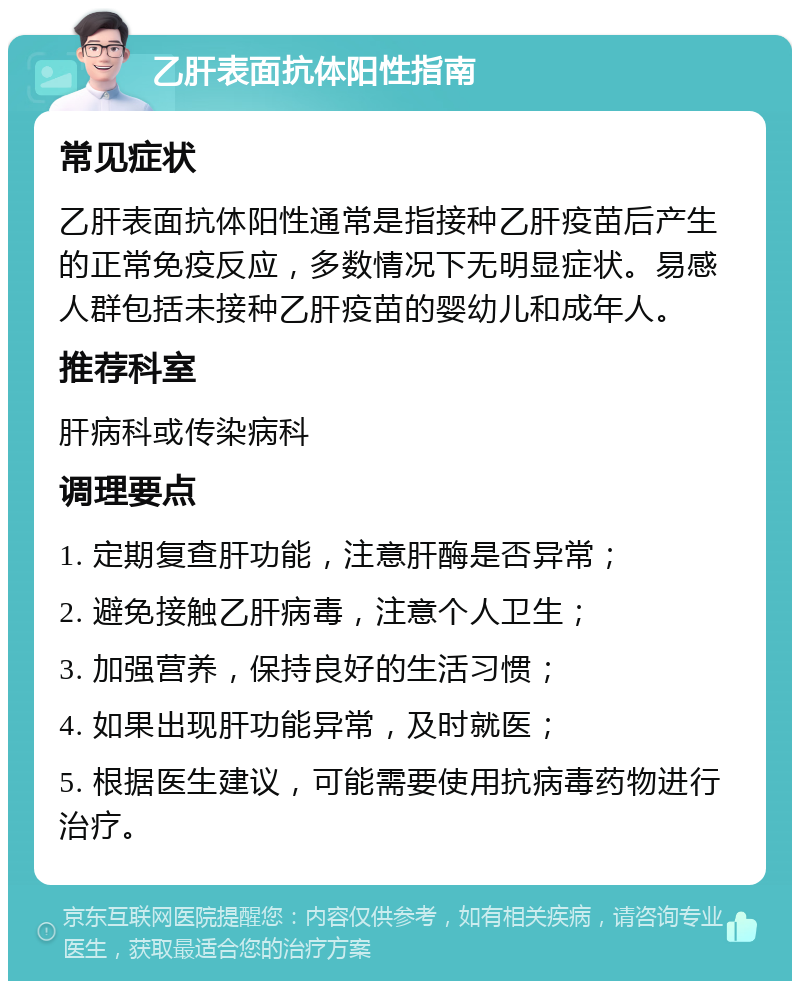 乙肝表面抗体阳性指南 常见症状 乙肝表面抗体阳性通常是指接种乙肝疫苗后产生的正常免疫反应，多数情况下无明显症状。易感人群包括未接种乙肝疫苗的婴幼儿和成年人。 推荐科室 肝病科或传染病科 调理要点 1. 定期复查肝功能，注意肝酶是否异常； 2. 避免接触乙肝病毒，注意个人卫生； 3. 加强营养，保持良好的生活习惯； 4. 如果出现肝功能异常，及时就医； 5. 根据医生建议，可能需要使用抗病毒药物进行治疗。