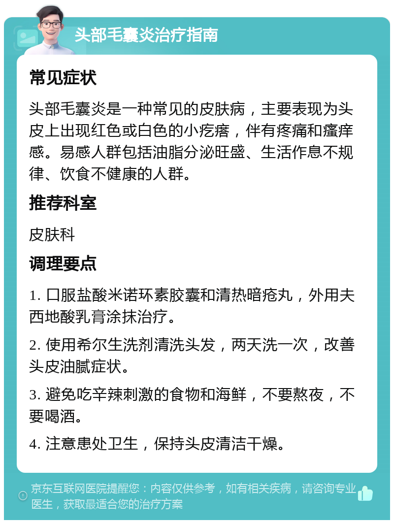 头部毛囊炎治疗指南 常见症状 头部毛囊炎是一种常见的皮肤病，主要表现为头皮上出现红色或白色的小疙瘩，伴有疼痛和瘙痒感。易感人群包括油脂分泌旺盛、生活作息不规律、饮食不健康的人群。 推荐科室 皮肤科 调理要点 1. 口服盐酸米诺环素胶囊和清热暗疮丸，外用夫西地酸乳膏涂抹治疗。 2. 使用希尔生洗剂清洗头发，两天洗一次，改善头皮油腻症状。 3. 避免吃辛辣刺激的食物和海鲜，不要熬夜，不要喝酒。 4. 注意患处卫生，保持头皮清洁干燥。