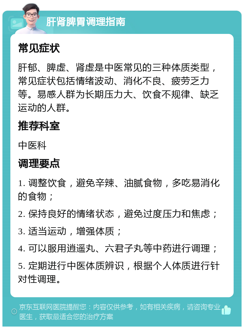 肝肾脾胃调理指南 常见症状 肝郁、脾虚、肾虚是中医常见的三种体质类型，常见症状包括情绪波动、消化不良、疲劳乏力等。易感人群为长期压力大、饮食不规律、缺乏运动的人群。 推荐科室 中医科 调理要点 1. 调整饮食，避免辛辣、油腻食物，多吃易消化的食物； 2. 保持良好的情绪状态，避免过度压力和焦虑； 3. 适当运动，增强体质； 4. 可以服用逍遥丸、六君子丸等中药进行调理； 5. 定期进行中医体质辨识，根据个人体质进行针对性调理。