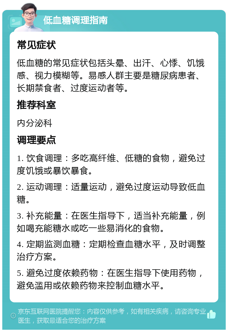 低血糖调理指南 常见症状 低血糖的常见症状包括头晕、出汗、心悸、饥饿感、视力模糊等。易感人群主要是糖尿病患者、长期禁食者、过度运动者等。 推荐科室 内分泌科 调理要点 1. 饮食调理：多吃高纤维、低糖的食物，避免过度饥饿或暴饮暴食。 2. 运动调理：适量运动，避免过度运动导致低血糖。 3. 补充能量：在医生指导下，适当补充能量，例如喝充能糖水或吃一些易消化的食物。 4. 定期监测血糖：定期检查血糖水平，及时调整治疗方案。 5. 避免过度依赖药物：在医生指导下使用药物，避免滥用或依赖药物来控制血糖水平。