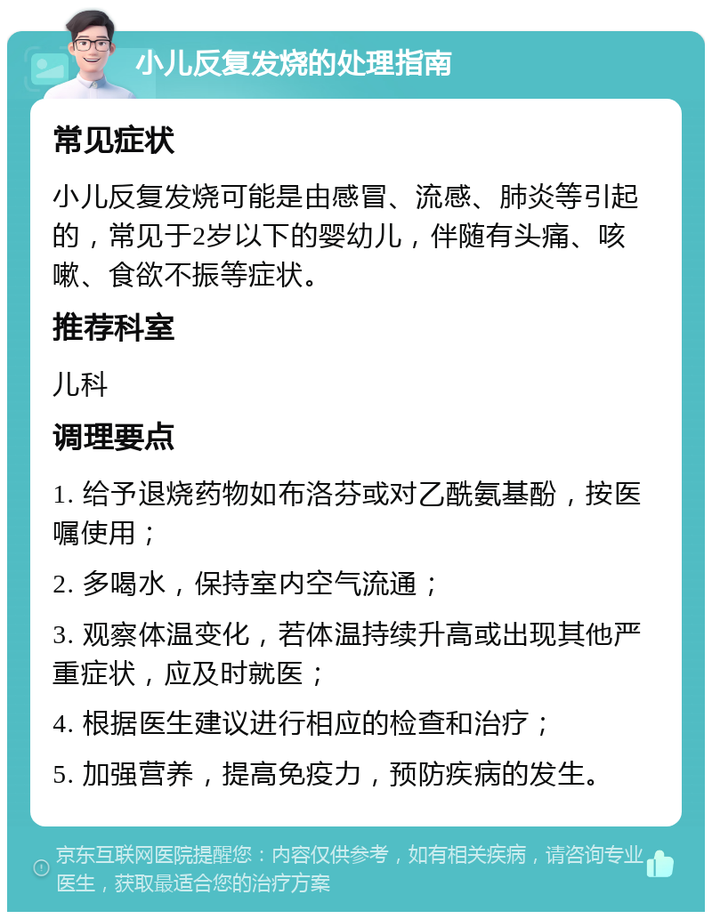 小儿反复发烧的处理指南 常见症状 小儿反复发烧可能是由感冒、流感、肺炎等引起的，常见于2岁以下的婴幼儿，伴随有头痛、咳嗽、食欲不振等症状。 推荐科室 儿科 调理要点 1. 给予退烧药物如布洛芬或对乙酰氨基酚，按医嘱使用； 2. 多喝水，保持室内空气流通； 3. 观察体温变化，若体温持续升高或出现其他严重症状，应及时就医； 4. 根据医生建议进行相应的检查和治疗； 5. 加强营养，提高免疫力，预防疾病的发生。