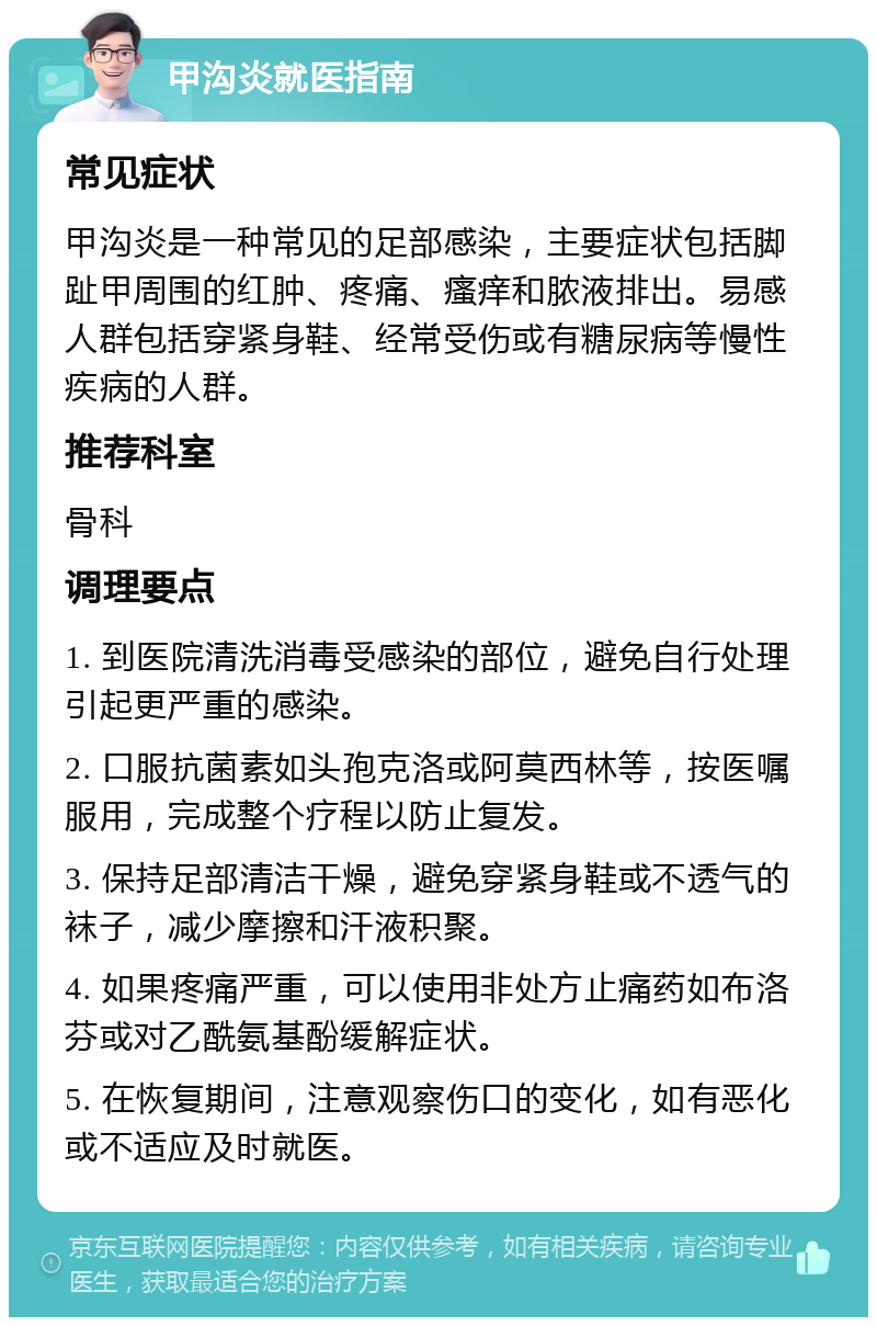 甲沟炎就医指南 常见症状 甲沟炎是一种常见的足部感染，主要症状包括脚趾甲周围的红肿、疼痛、瘙痒和脓液排出。易感人群包括穿紧身鞋、经常受伤或有糖尿病等慢性疾病的人群。 推荐科室 骨科 调理要点 1. 到医院清洗消毒受感染的部位，避免自行处理引起更严重的感染。 2. 口服抗菌素如头孢克洛或阿莫西林等，按医嘱服用，完成整个疗程以防止复发。 3. 保持足部清洁干燥，避免穿紧身鞋或不透气的袜子，减少摩擦和汗液积聚。 4. 如果疼痛严重，可以使用非处方止痛药如布洛芬或对乙酰氨基酚缓解症状。 5. 在恢复期间，注意观察伤口的变化，如有恶化或不适应及时就医。