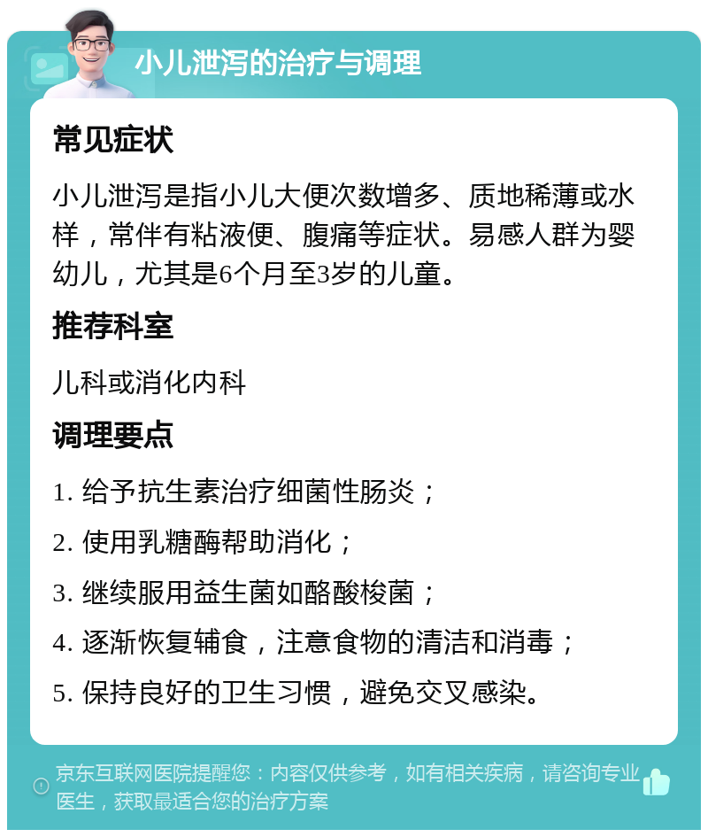 小儿泄泻的治疗与调理 常见症状 小儿泄泻是指小儿大便次数增多、质地稀薄或水样，常伴有粘液便、腹痛等症状。易感人群为婴幼儿，尤其是6个月至3岁的儿童。 推荐科室 儿科或消化内科 调理要点 1. 给予抗生素治疗细菌性肠炎； 2. 使用乳糖酶帮助消化； 3. 继续服用益生菌如酪酸梭菌； 4. 逐渐恢复辅食，注意食物的清洁和消毒； 5. 保持良好的卫生习惯，避免交叉感染。