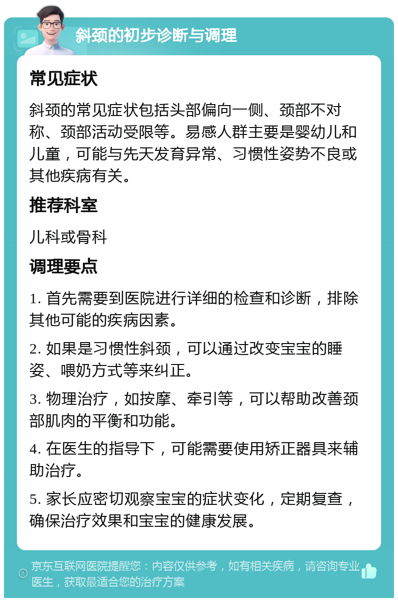 斜颈的初步诊断与调理 常见症状 斜颈的常见症状包括头部偏向一侧、颈部不对称、颈部活动受限等。易感人群主要是婴幼儿和儿童，可能与先天发育异常、习惯性姿势不良或其他疾病有关。 推荐科室 儿科或骨科 调理要点 1. 首先需要到医院进行详细的检查和诊断，排除其他可能的疾病因素。 2. 如果是习惯性斜颈，可以通过改变宝宝的睡姿、喂奶方式等来纠正。 3. 物理治疗，如按摩、牵引等，可以帮助改善颈部肌肉的平衡和功能。 4. 在医生的指导下，可能需要使用矫正器具来辅助治疗。 5. 家长应密切观察宝宝的症状变化，定期复查，确保治疗效果和宝宝的健康发展。