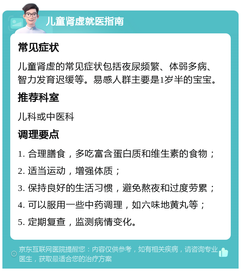 儿童肾虚就医指南 常见症状 儿童肾虚的常见症状包括夜尿频繁、体弱多病、智力发育迟缓等。易感人群主要是1岁半的宝宝。 推荐科室 儿科或中医科 调理要点 1. 合理膳食，多吃富含蛋白质和维生素的食物； 2. 适当运动，增强体质； 3. 保持良好的生活习惯，避免熬夜和过度劳累； 4. 可以服用一些中药调理，如六味地黄丸等； 5. 定期复查，监测病情变化。