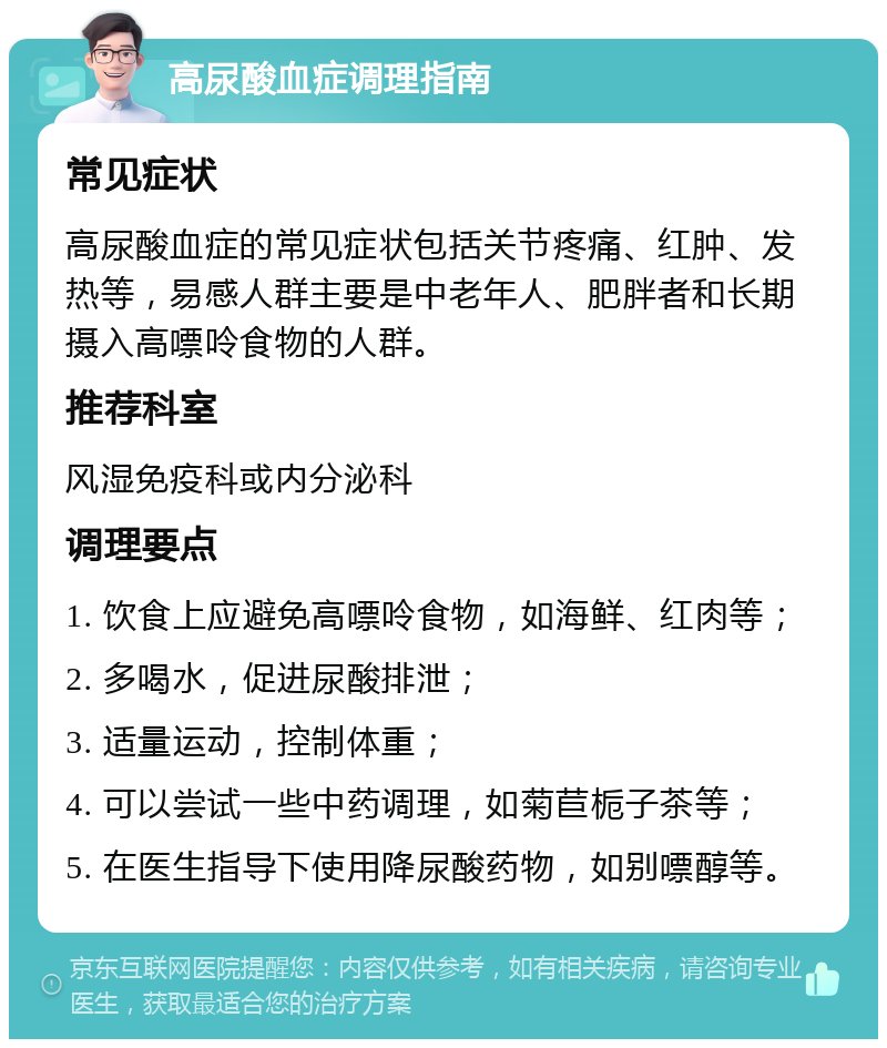 高尿酸血症调理指南 常见症状 高尿酸血症的常见症状包括关节疼痛、红肿、发热等，易感人群主要是中老年人、肥胖者和长期摄入高嘌呤食物的人群。 推荐科室 风湿免疫科或内分泌科 调理要点 1. 饮食上应避免高嘌呤食物，如海鲜、红肉等； 2. 多喝水，促进尿酸排泄； 3. 适量运动，控制体重； 4. 可以尝试一些中药调理，如菊苣栀子茶等； 5. 在医生指导下使用降尿酸药物，如别嘌醇等。