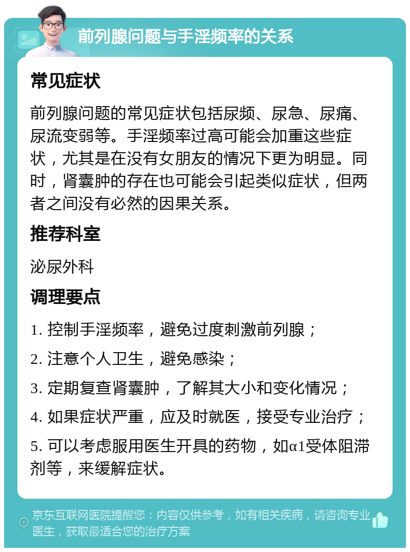 前列腺问题与手淫频率的关系 常见症状 前列腺问题的常见症状包括尿频、尿急、尿痛、尿流变弱等。手淫频率过高可能会加重这些症状，尤其是在没有女朋友的情况下更为明显。同时，肾囊肿的存在也可能会引起类似症状，但两者之间没有必然的因果关系。 推荐科室 泌尿外科 调理要点 1. 控制手淫频率，避免过度刺激前列腺； 2. 注意个人卫生，避免感染； 3. 定期复查肾囊肿，了解其大小和变化情况； 4. 如果症状严重，应及时就医，接受专业治疗； 5. 可以考虑服用医生开具的药物，如α1受体阻滞剂等，来缓解症状。